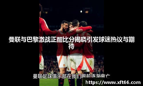 曼联与巴黎激战正酣比分揭晓引发球迷热议与期待